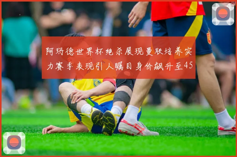 阿玛德世界杯绝杀展现曼联培养实力赛季表现引人瞩目身价飙升至4500万欧