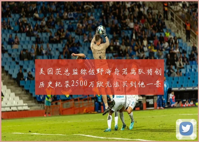 美因茨总监称佐野海舟若离队将创历史纪录2500万欧无法买到他一条腿