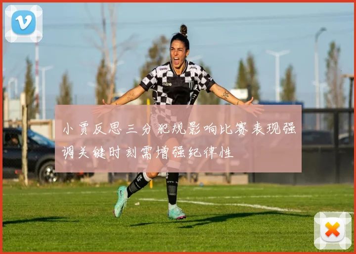 小贾反思三分犯规影响比赛表现强调关键时刻需增强纪律性