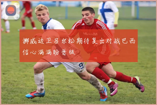 挪威边卫吕尔松期待复出对战巴西信心满满盼晋级