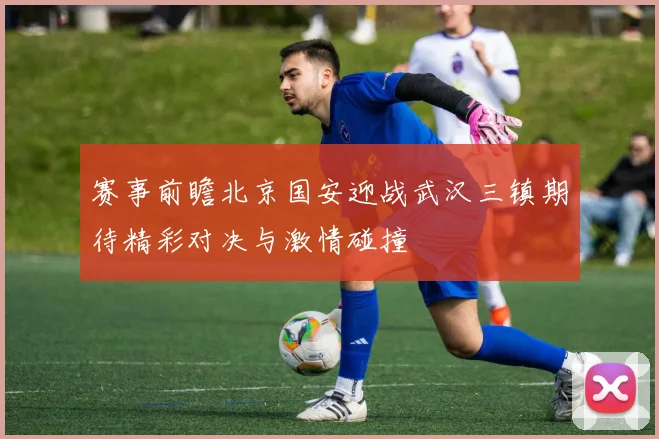赛事前瞻北京国安迎战武汉三镇期待精彩对决与激情碰撞