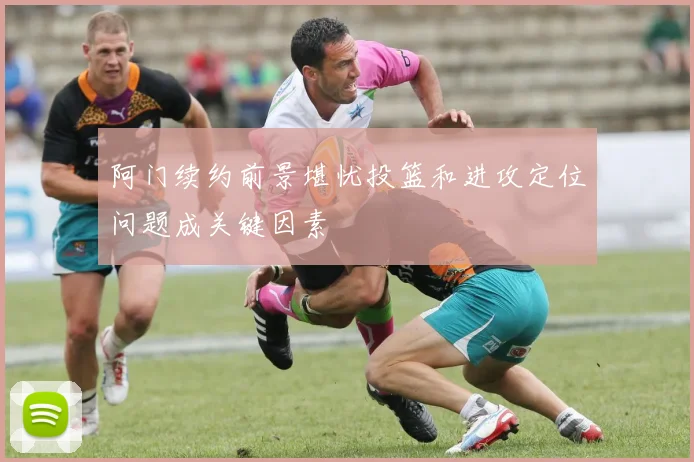 阿门续约前景堪忧投篮和进攻定位问题成关键因素