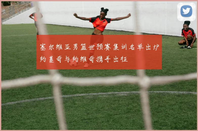 塞尔维亚男篮世预赛集训名单出炉约基奇与约维奇携手出征