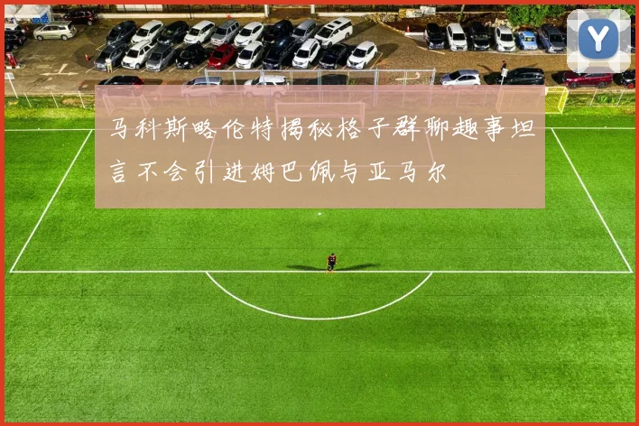 马科斯略伦特揭秘格子群聊趣事坦言不会引进姆巴佩与亚马尔