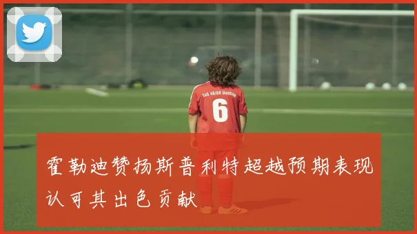 霍勒迪赞扬斯普利特超越预期表现认可其出色贡献