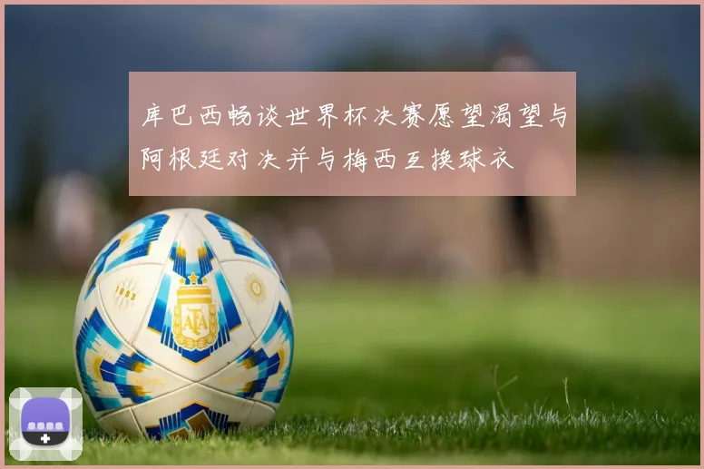 库巴西畅谈世界杯决赛愿望渴望与阿根廷对决并与梅西互换球衣