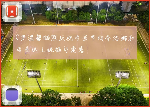 C罗温馨晒照庆祝母亲节向乔治娜和母亲送上祝福与爱意