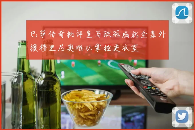 巴萨传奇批评皇马欧冠成就全靠外援穆里尼奥难以掌控更衣室