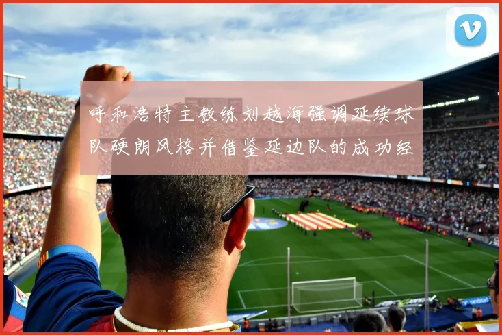呼和浩特主教练刘越海强调延续球队硬朗风格并借鉴延边队的成功经验