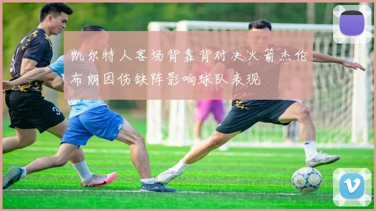 凯尔特人客场背靠背对决火箭杰伦布朗因伤缺阵影响球队表现