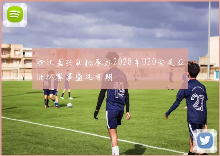 浙江嘉兴获批承办2028年U20女足亚洲杯赛事盛况可期