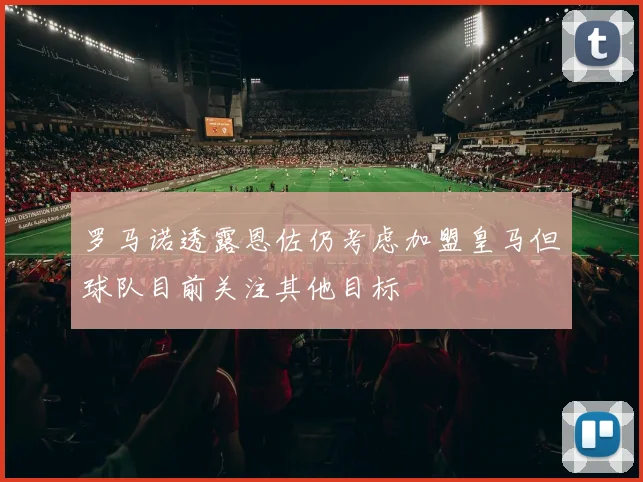 罗马诺透露恩佐仍考虑加盟皇马但球队目前关注其他目标