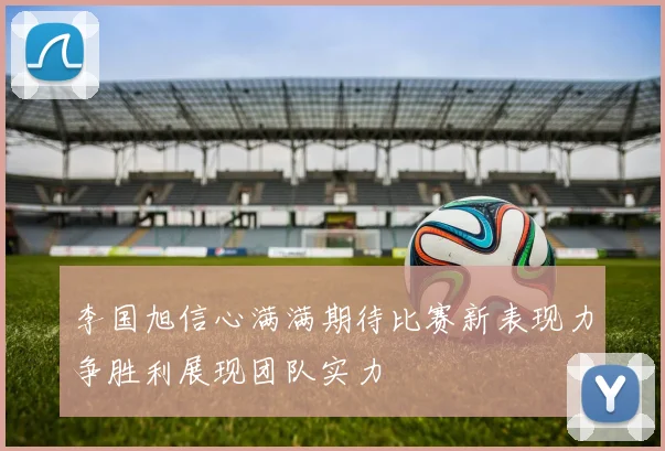 李国旭信心满满期待比赛新表现力争胜利展现团队实力