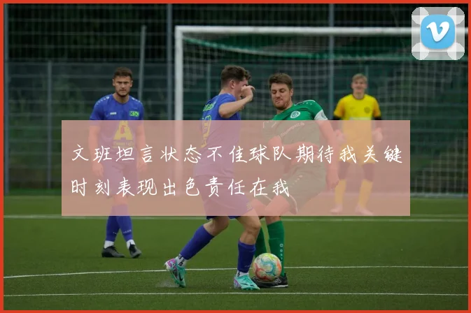 文班坦言状态不佳球队期待我关键时刻表现出色责任在我