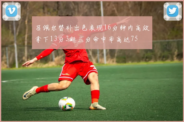 吕佩尔替补出色表现16分钟内高效拿下13分3断三分命中率高达75
