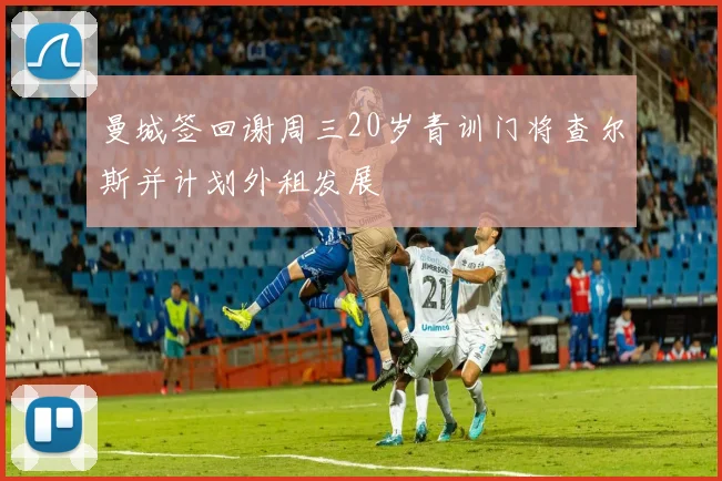 曼城签回谢周三20岁青训门将查尔斯并计划外租发展