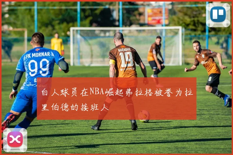 白人球员在NBA崛起弗拉格被誉为拉里伯德的接班人
