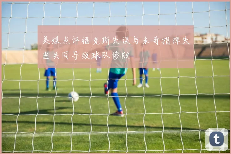 美媒点评福克斯失误与米奇指挥失当共同导致球队惨败