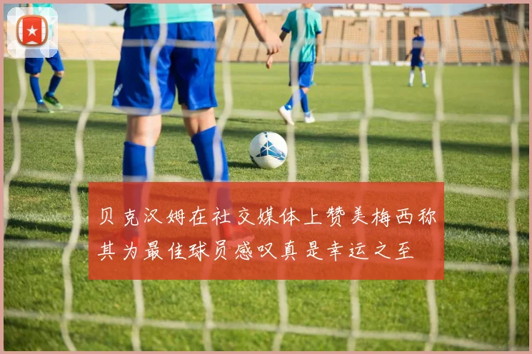 贝克汉姆在社交媒体上赞美梅西称其为最佳球员感叹真是幸运之至